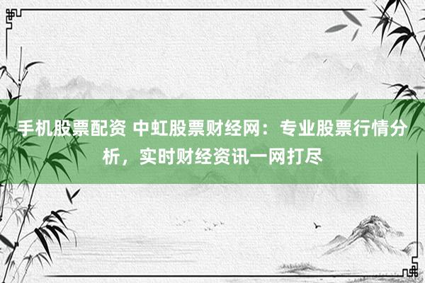手机股票配资 中虹股票财经网：专业股票行情分析，实时财经资讯一网打尽