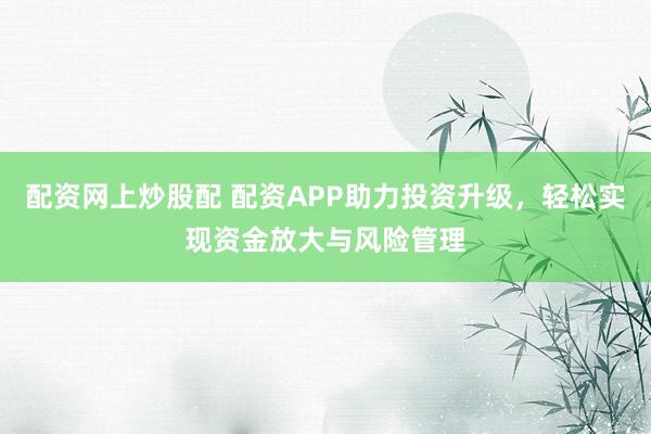 配资网上炒股配 配资APP助力投资升级，轻松实现资金放大与风险管理