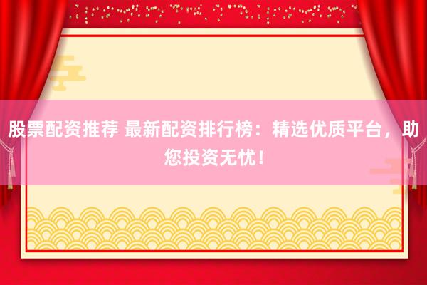 股票配资推荐 最新配资排行榜：精选优质平台，助您投资无忧！
