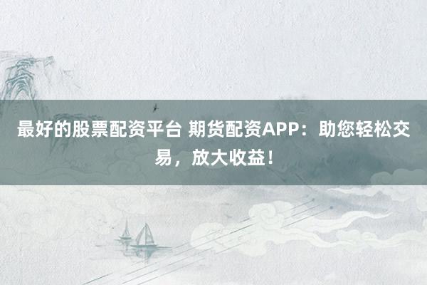 最好的股票配资平台 期货配资APP：助您轻松交易，放大收益！