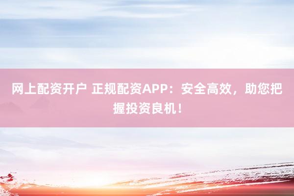 网上配资开户 正规配资APP：安全高效，助您把握投资良机！
