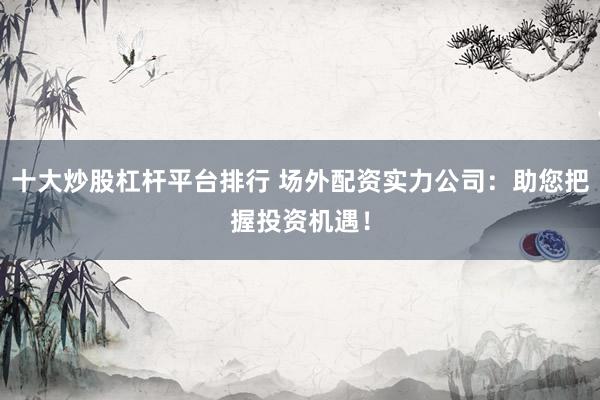 十大炒股杠杆平台排行 场外配资实力公司：助您把握投资机遇！