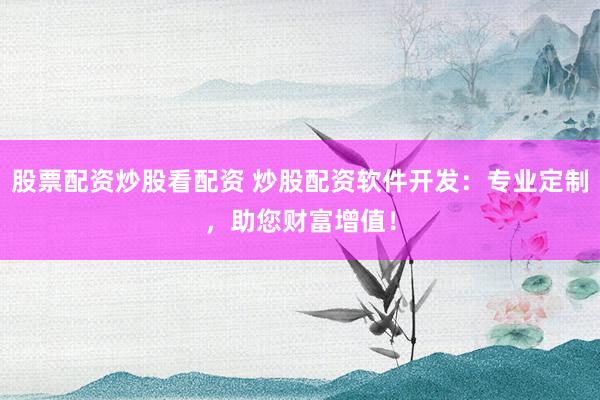 股票配资炒股看配资 炒股配资软件开发：专业定制，助您财富增值！