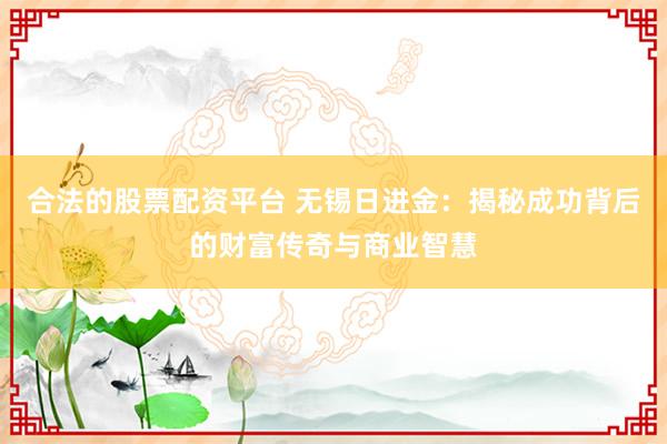 合法的股票配资平台 无锡日进金：揭秘成功背后的财富传奇与商业智慧