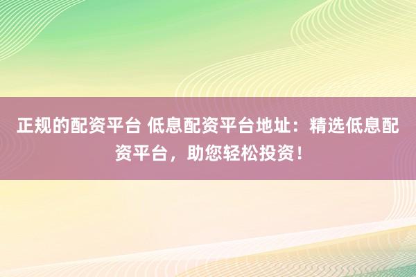 正规的配资平台 低息配资平台地址：精选低息配资平台，助您轻松投资！