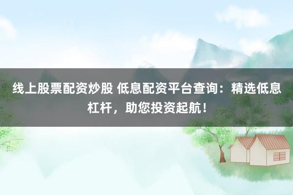 线上股票配资炒股 低息配资平台查询：精选低息杠杆，助您投资起航！