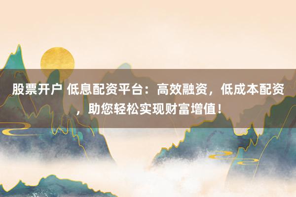 股票开户 低息配资平台：高效融资，低成本配资，助您轻松实现财富增值！
