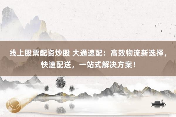 线上股票配资炒股 大通速配：高效物流新选择，快速配送，一站式解决方案！