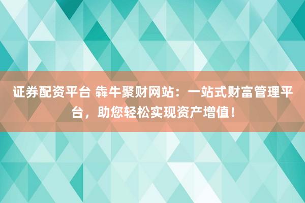 证券配资平台 犇牛聚财网站：一站式财富管理平台，助您轻松实现资产增值！