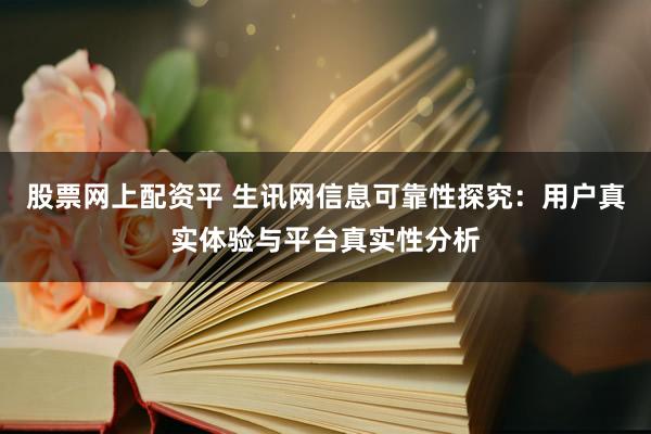 股票网上配资平 生讯网信息可靠性探究：用户真实体验与平台真实性分析