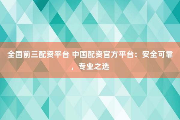 全国前三配资平台 中国配资官方平台：安全可靠，专业之选