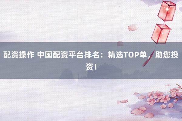 配资操作 中国配资平台排名：精选TOP单，助您投资！