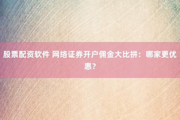 股票配资软件 网络证券开户佣金大比拼：哪家更优惠？