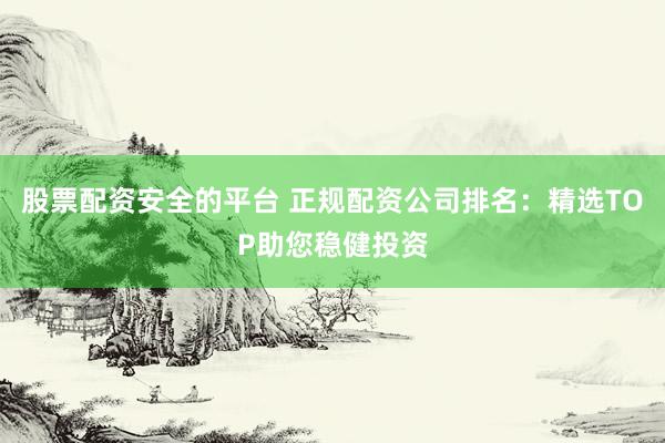 股票配资安全的平台 正规配资公司排名：精选TOP助您稳健投资