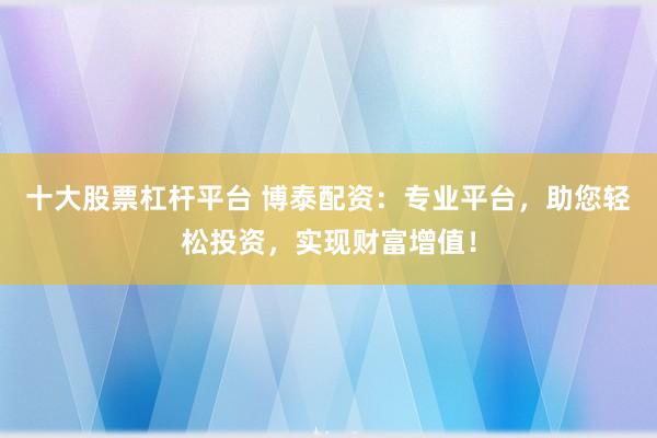 十大股票杠杆平台 博泰配资：专业平台，助您轻松投资，实现财富增值！