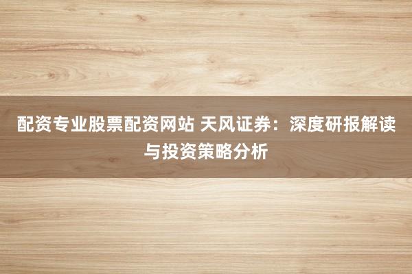 配资专业股票配资网站 天风证券：深度研报解读与投资策略分析