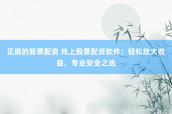 正规的股票配资 线上股票配资软件：轻松放大收益，专业安全之选