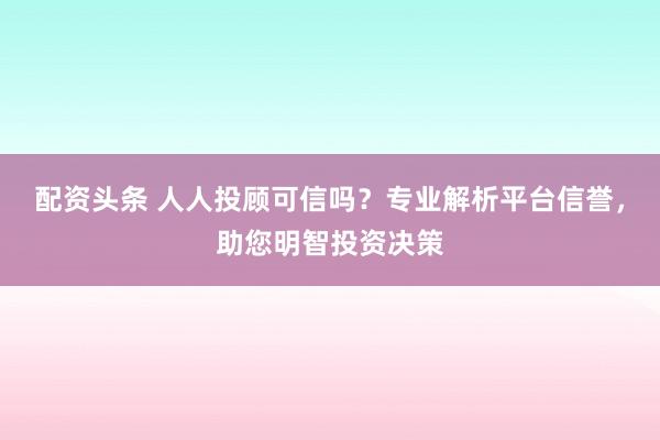 配资头条 人人投顾可信吗？专业解析平台信誉，助您明智投资决策