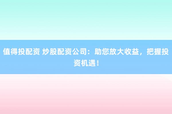 值得投配资 炒股配资公司：助您放大收益，把握投资机遇！