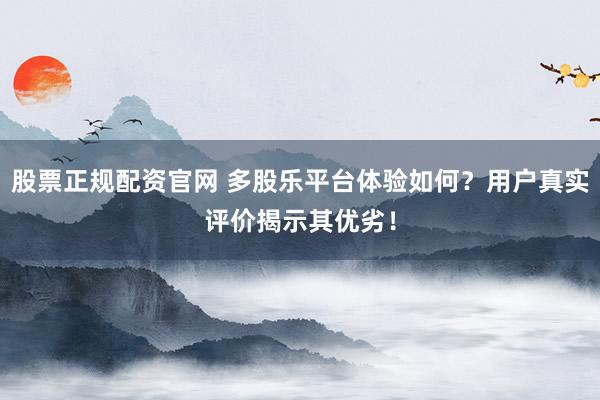 股票正规配资官网 多股乐平台体验如何？用户真实评价揭示其优劣！