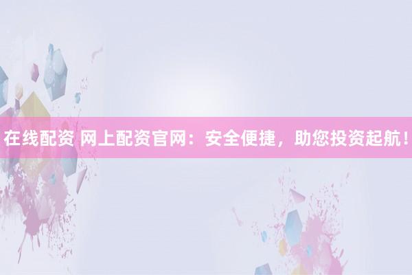 在线配资 网上配资官网：安全便捷，助您投资起航！