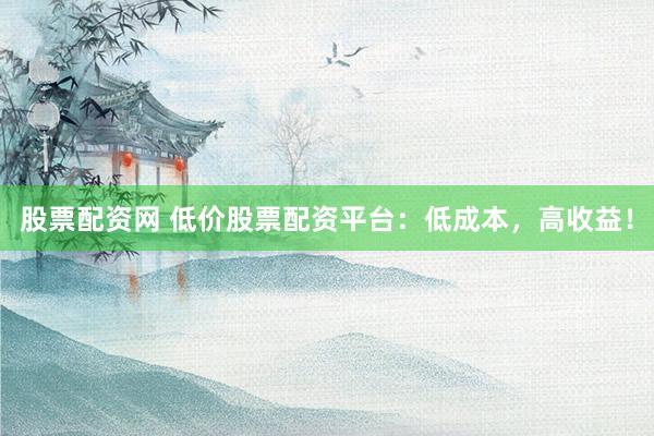 股票配资网 低价股票配资平台：低成本，高收益！