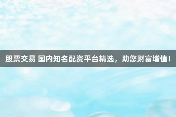 股票交易 国内知名配资平台精选，助您财富增值！