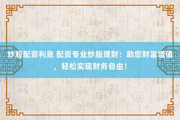 炒股配资利息 配资专业炒股理财：助您财富增值，轻松实现财务自由！