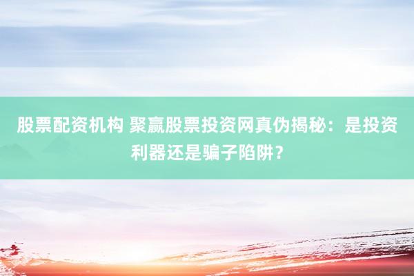 股票配资机构 聚赢股票投资网真伪揭秘：是投资利器还是骗子陷阱？