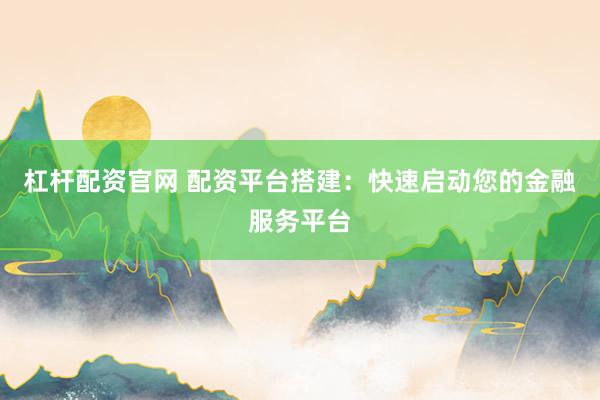 杠杆配资官网 配资平台搭建：快速启动您的金融服务平台