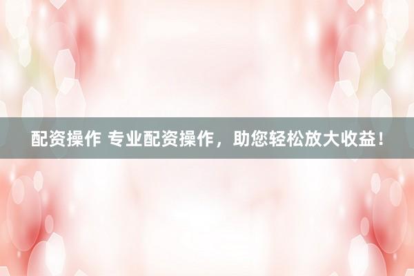 配资操作 专业配资操作，助您轻松放大收益！