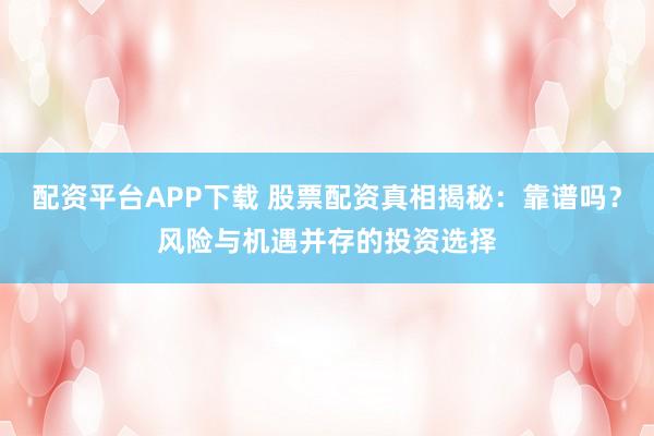 配资平台APP下载 股票配资真相揭秘：靠谱吗？风险与机遇并存的投资选择