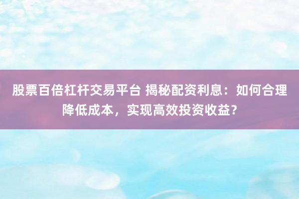 股票百倍杠杆交易平台 揭秘配资利息：如何合理降低成本，实现高效投资收益？