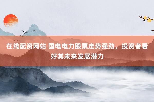 在线配资网站 国电电力股票走势强劲，投资者看好其未来发展潜力