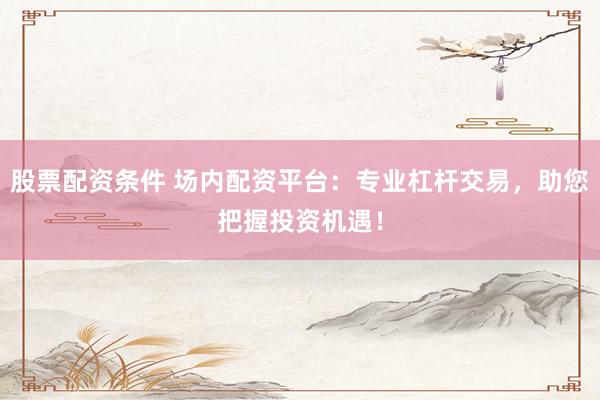 股票配资条件 场内配资平台：专业杠杆交易，助您把握投资机遇！