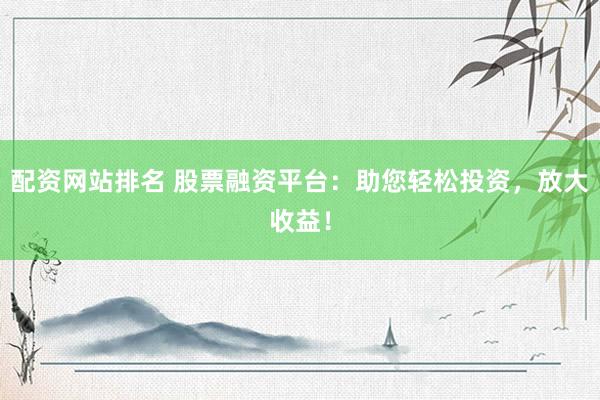 配资网站排名 股票融资平台：助您轻松投资，放大收益！