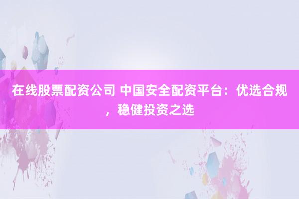 在线股票配资公司 中国安全配资平台：优选合规，稳健投资之选