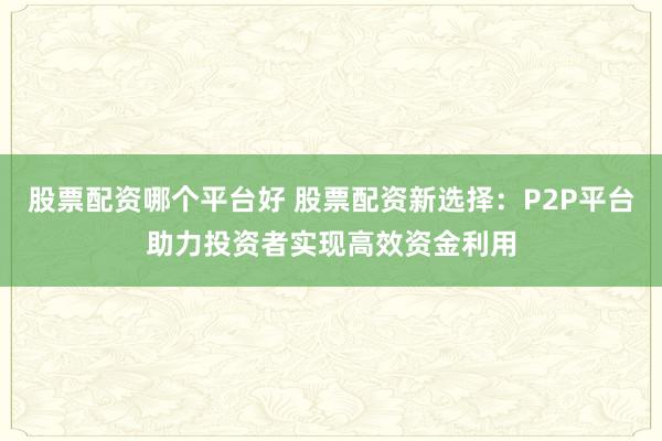 股票配资哪个平台好 股票配资新选择：P2P平台助力投资者实现高效资金利用