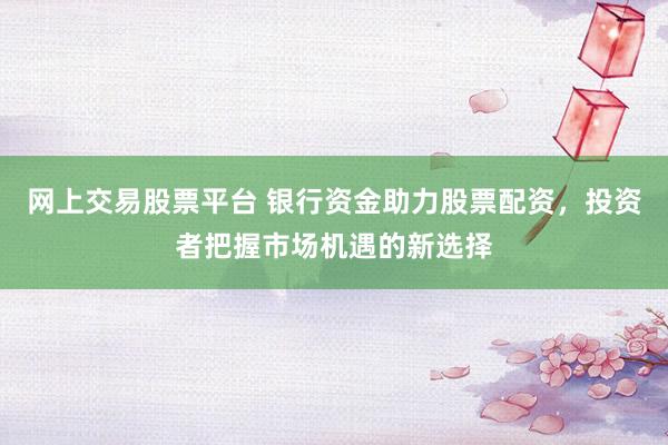 网上交易股票平台 银行资金助力股票配资，投资者把握市场机遇的新选择