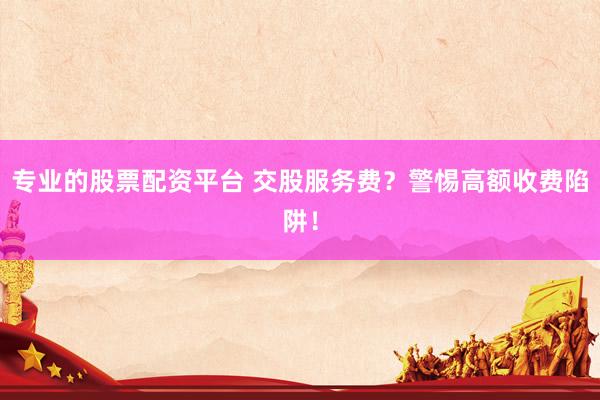 专业的股票配资平台 交股服务费？警惕高额收费陷阱！