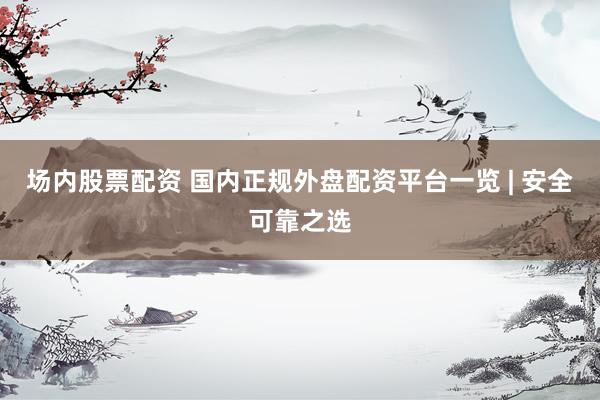 场内股票配资 国内正规外盘配资平台一览 | 安全可靠之选