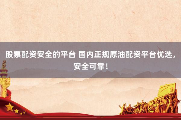 股票配资安全的平台 国内正规原油配资平台优选，安全可靠！