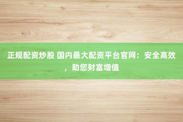 正规配资炒股 国内最大配资平台官网：安全高效，助您财富增值