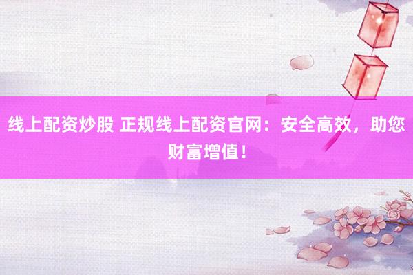 线上配资炒股 正规线上配资官网：安全高效，助您财富增值！