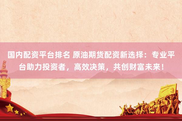 国内配资平台排名 原油期货配资新选择：专业平台助力投资者，高效决策，共创财富未来！