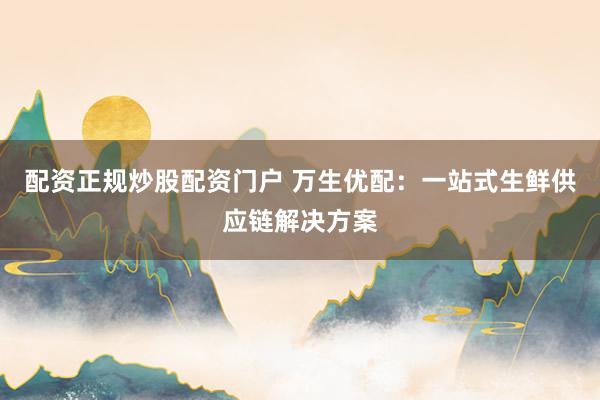 配资正规炒股配资门户 万生优配：一站式生鲜供应链解决方案