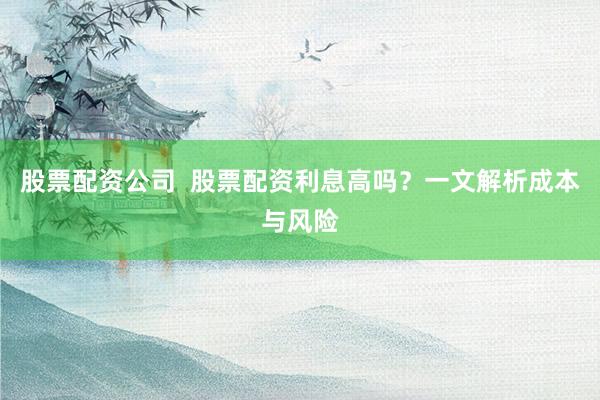 股票配资公司  股票配资利息高吗？一文解析成本与风险