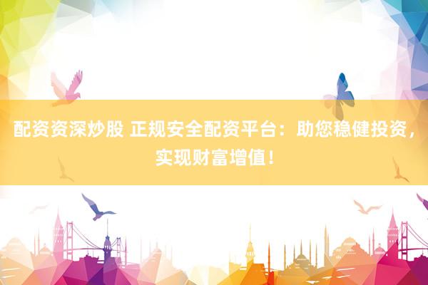 配资资深炒股 正规安全配资平台：助您稳健投资，实现财富增值！