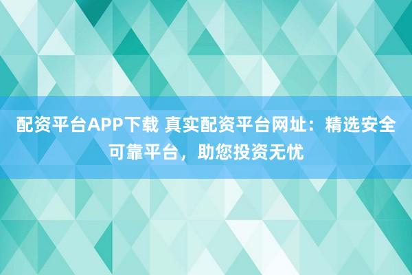 配资平台APP下载 真实配资平台网址：精选安全可靠平台，助您投资无忧