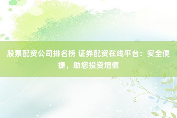 股票配资公司排名榜 证券配资在线平台：安全便捷，助您投资增值
